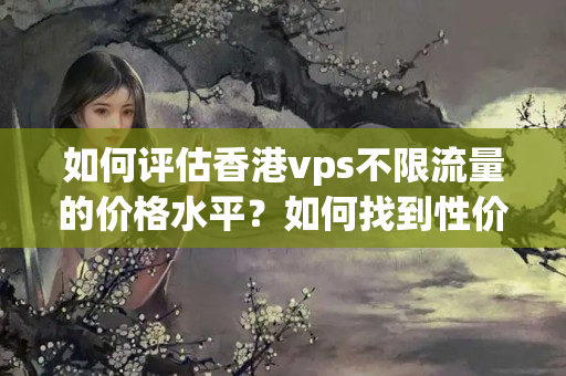 如何評估香港vps不限流量的價格水平？如何找到性價比最高的香港vps主機(jī)？