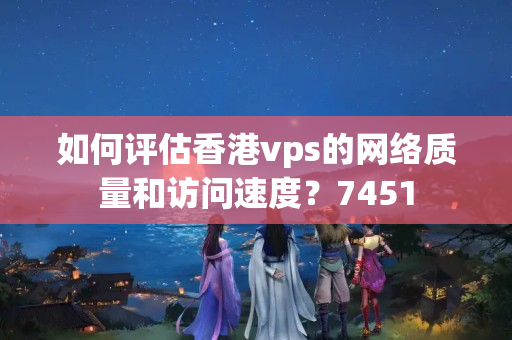 如何評估香港vps的網(wǎng)絡(luò)質(zhì)量和訪問速度？7451