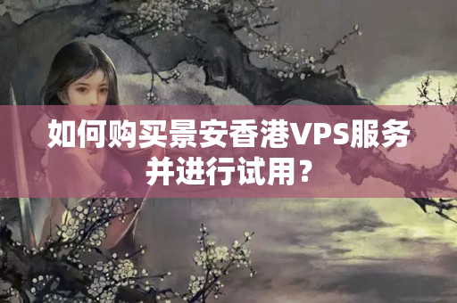 如何購(gòu)買景安香港VPS服務(wù)并進(jìn)行試用？