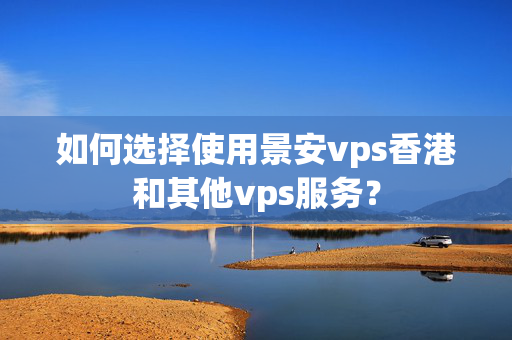 如何選擇使用景安vps香港和其他vps服務(wù)？