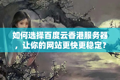 如何選擇百度云香港服務(wù)器，讓你的網(wǎng)站更快更穩(wěn)定？