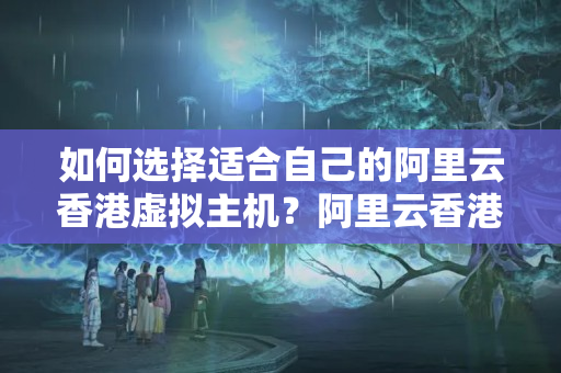 如何選擇適合自己的阿里云香港虛擬主機？阿里云香港虛擬主機哪個使用效果好？