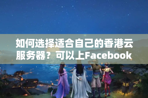 如何選擇適合自己的香港云服務器？可以上Facebook、Twitter、谷歌搜索和YouTube嗎？