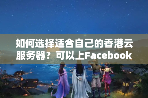 如何選擇適合自己的香港云服務器？可以上Facebook、Twitter、谷歌搜索和YouTube嗎？