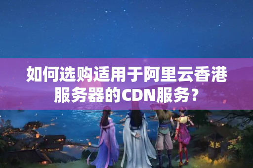 如何選購適用于阿里云香港服務器的CDN服務？