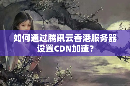 如何通過騰訊云香港服務(wù)器設(shè)置CDN加速？