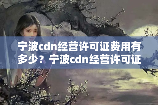 寧波cdn經(jīng)營許可證費(fèi)用有多少？寧波cdn經(jīng)營許可證申請流程攻略