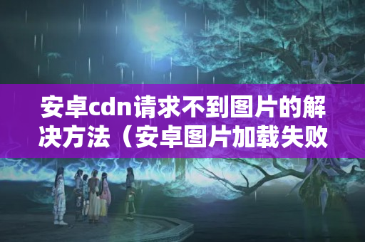 安卓cdn請求不到圖片的解決方法（安卓圖片加載失敗的原因及解決方法）