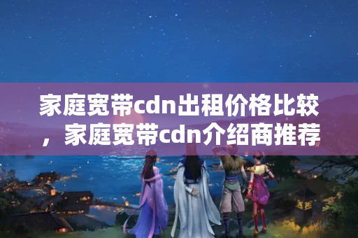 家庭寬帶cdn出租價(jià)格比較，家庭寬帶cdn介紹商推薦