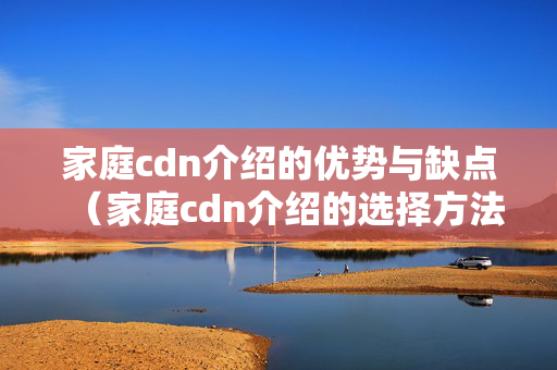 家庭cdn介紹的優(yōu)勢(shì)與缺點(diǎn)（家庭cdn介紹的選擇方法）