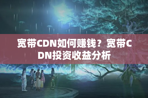 寬帶CDN如何賺錢(qián)？寬帶CDN投資收益分析