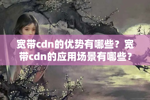 寬帶cdn的優(yōu)勢有哪些？寬帶cdn的應(yīng)用場景有哪些？