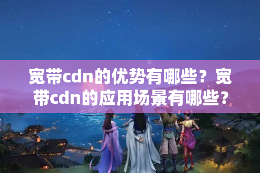 寬帶cdn的優(yōu)勢有哪些？寬帶cdn的應(yīng)用場景有哪些？