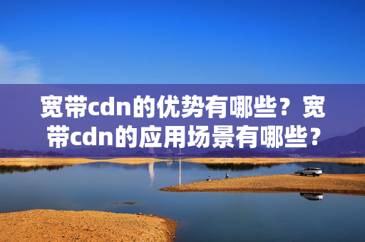 寬帶cdn的優(yōu)勢有哪些？寬帶cdn的應用場景有哪些？