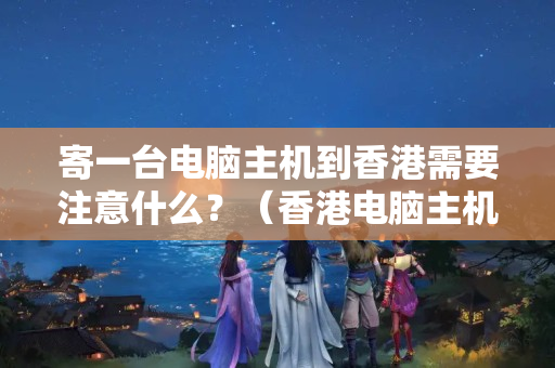 寄一臺電腦主機到香港需要注意什么？（香港電腦主機物流運輸注意事項）