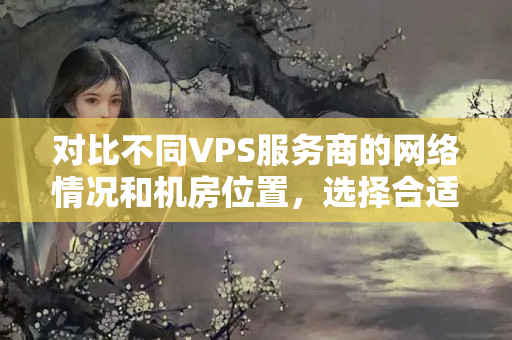 對比不同VPS服務(wù)商的網(wǎng)絡(luò)情況和機(jī)房位置，選擇合適的云主機(jī)