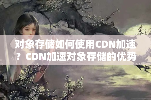 對象存儲如何使用CDN加速？CDN加速對象存儲的優(yōu)勢有哪些？