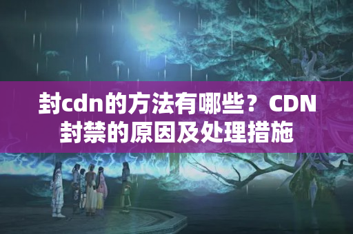 封cdn的方法有哪些？CDN封禁的原因及處理措施