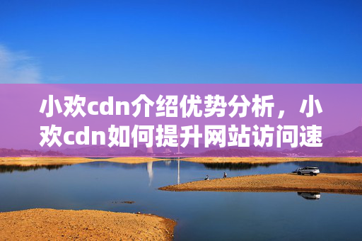 小歡cdn介紹優(yōu)勢分析，小歡cdn如何提升網(wǎng)站訪問速度