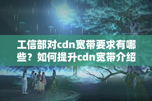 工信部對cdn寬帶要求有哪些？如何提升cdn寬帶介紹質(zhì)量？