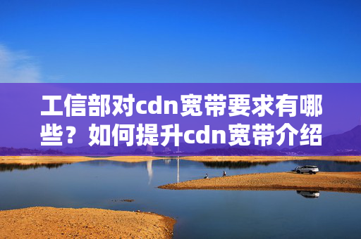 工信部對cdn寬帶要求有哪些？如何提升cdn寬帶介紹質(zhì)量？