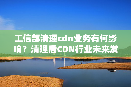 工信部清理cdn業(yè)務(wù)有何影響？清理后CDN行業(yè)未來發(fā)展趨勢