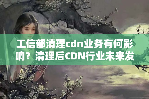 工信部清理cdn業(yè)務(wù)有何影響？清理后CDN行業(yè)未來發(fā)展趨勢