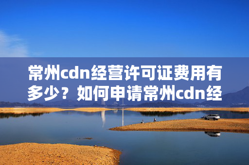 常州cdn經(jīng)營(yíng)許可證費(fèi)用有多少？如何申請(qǐng)常州cdn經(jīng)營(yíng)許可證？