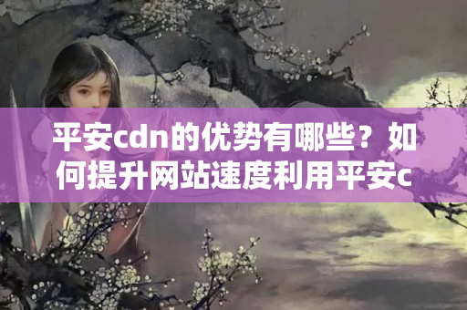 平安cdn的優(yōu)勢有哪些？如何提升網(wǎng)站速度利用平安cdn？