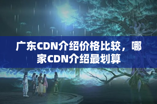 廣東CDN介紹價(jià)格比較，哪家CDN介紹最劃算