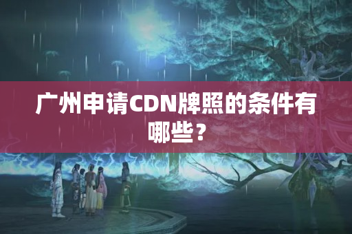 廣州申請(qǐng)CDN牌照的條件有哪些？