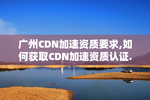 廣州CDN加速資質(zhì)要求,如何獲取CDN加速資質(zhì)認證