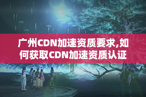 廣州CDN加速資質(zhì)要求,如何獲取CDN加速資質(zhì)認證