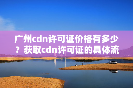 廣州cdn許可證價格有多少？獲取cdn許可證的具體流程是什么？