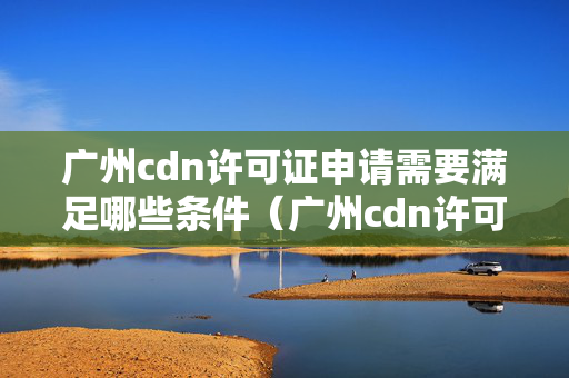 廣州cdn許可證申請(qǐng)需要滿足哪些條件（廣州cdn許可證申請(qǐng)流程詳解）