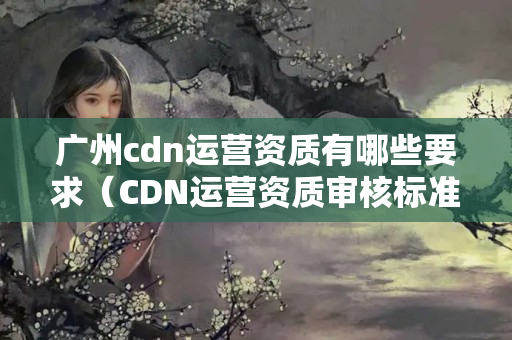 廣州cdn運(yùn)營資質(zhì)有哪些要求（CDN運(yùn)營資質(zhì)審核標(biāo)準(zhǔn)梳理）