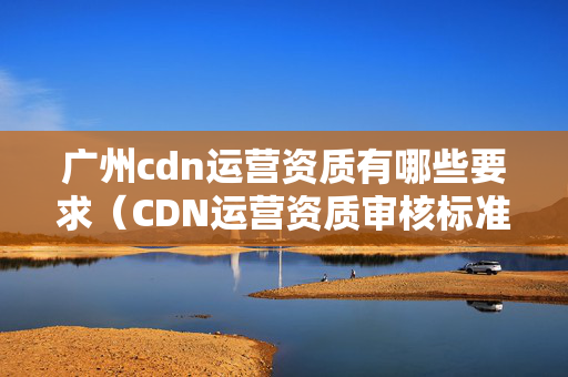 廣州cdn運(yùn)營資質(zhì)有哪些要求（CDN運(yùn)營資質(zhì)審核標(biāo)準(zhǔn)梳理）