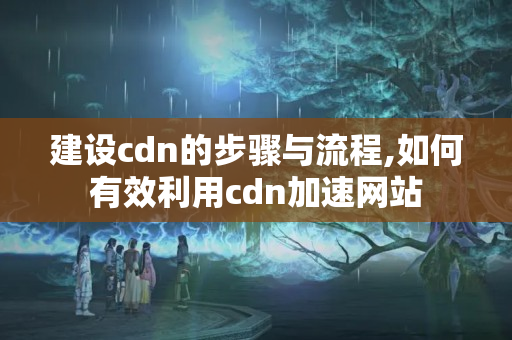 建設cdn的步驟與流程,如何有效利用cdn加速網(wǎng)站