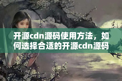 開源cdn源碼使用方法，如何選擇合適的開源cdn源碼