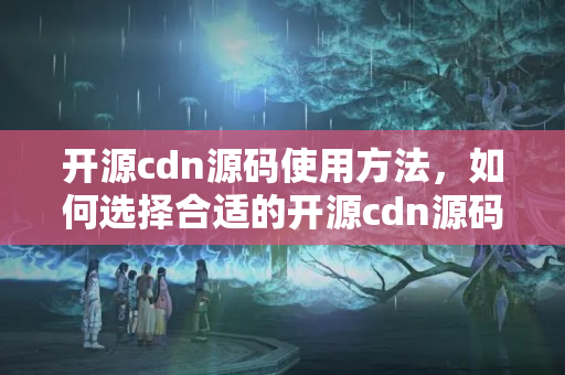 開源cdn源碼使用方法，如何選擇合適的開源cdn源碼