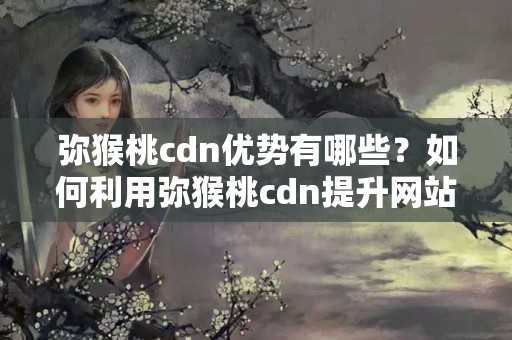 彌猴桃cdn優(yōu)勢(shì)有哪些？如何利用彌猴桃cdn提升網(wǎng)站性能？