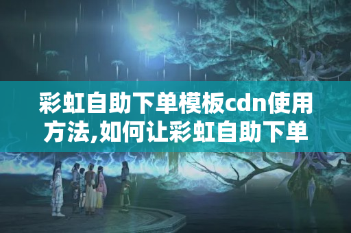 彩虹自助下單模板cdn使用方法,如何讓彩虹自助下單模板更加高效