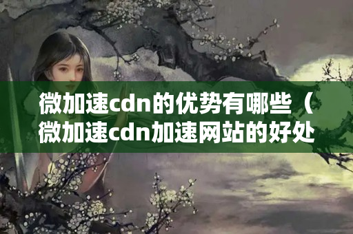 微加速cdn的優(yōu)勢(shì)有哪些（微加速cdn加速網(wǎng)站的好處）