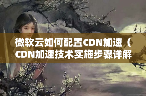 微軟云如何配置CDN加速（CDN加速技術(shù)實(shí)施步驟詳解）