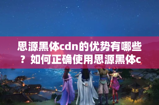 思源黑體cdn的優(yōu)勢有哪些？如何正確使用思源黑體cdn？