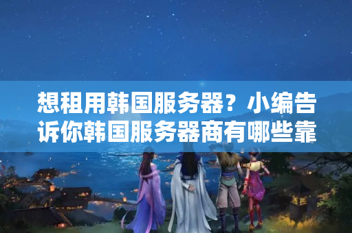 想租用韓國服務器？小編告訴你韓國服務器商有哪些靠譜？