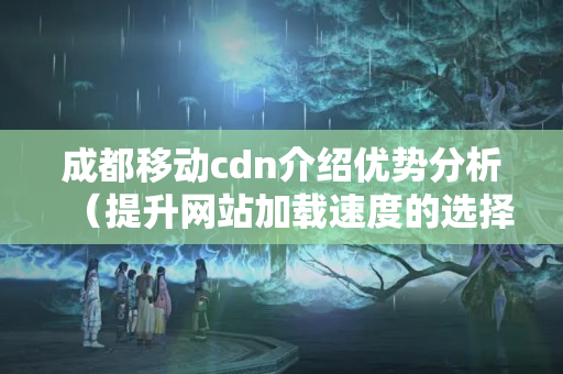 成都移動cdn介紹優(yōu)勢分析（提升網(wǎng)站加載速度的選擇）