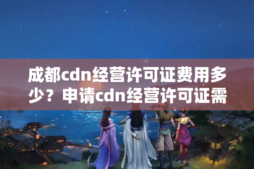 成都cdn經(jīng)營(yíng)許可證費(fèi)用多少？申請(qǐng)cdn經(jīng)營(yíng)許可證需要準(zhǔn)備什么材料？