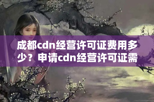 成都cdn經(jīng)營許可證費用多少？申請cdn經(jīng)營許可證需要準備什么材料？