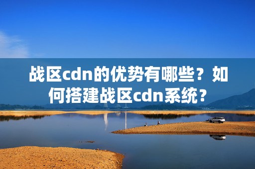 戰(zhàn)區(qū)cdn的優(yōu)勢(shì)有哪些？如何搭建戰(zhàn)區(qū)cdn系統(tǒng)？